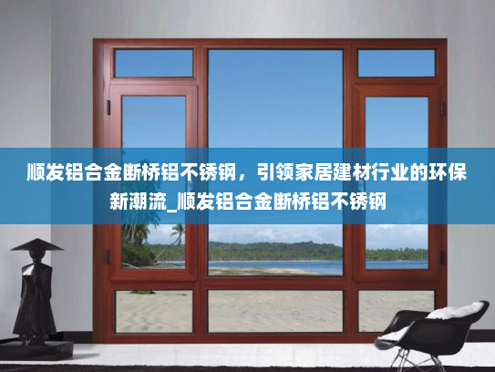 顺发铝合金断桥铝不锈钢，引领家居建材行业的环保新潮流_顺发铝合金断桥铝不锈钢